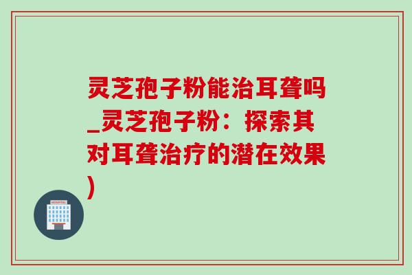 灵芝孢子粉能治耳聋吗_灵芝孢子粉:探索其对耳聋治疗的潜在效果)-第1张图片-灵芝之家 灵芝孢子粉能治耳聋吗_灵芝孢子粉:探索其对耳聋治疗的潜在效果)-第1张图片-灵芝之家