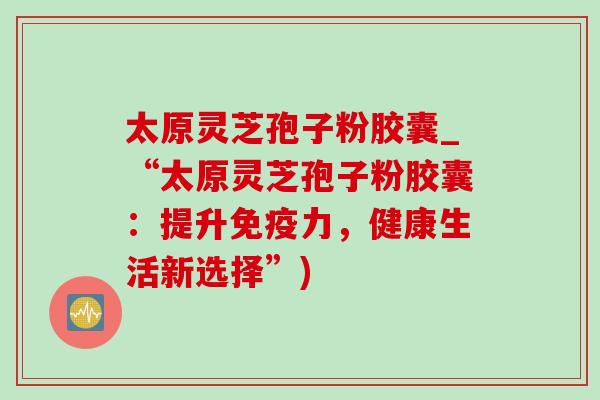 太原灵芝孢子粉胶囊_“太原灵芝孢子粉胶囊:提升免疫力,健康生活新选择”)-第1张图片-灵芝之家 太原灵芝孢子粉胶囊_“太原灵芝孢子粉胶囊:提升免疫力,健康生活新选择”)-第1张图片-灵芝之家