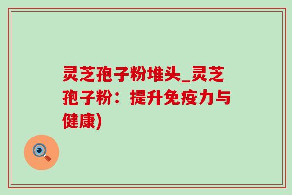 灵芝孢子粉堆头_灵芝孢子粉:提升免疫力与健康)-第1张图片-灵芝之家 灵芝孢子粉堆头_灵芝孢子粉:提升免疫力与健康)-第1张图片-灵芝之家