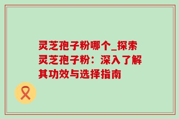 灵芝孢子粉哪个_探索灵芝孢子粉:深入了解其功效与选择指南-第1张图片-灵芝之家 灵芝孢子粉哪个_探索灵芝孢子粉:深入了解其功效与选择指南-第1张图片-灵芝之家