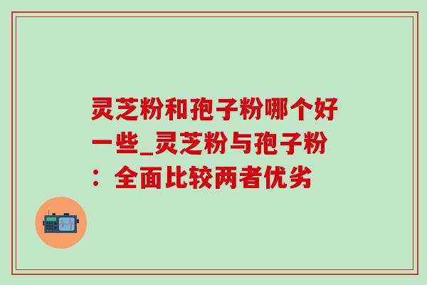 灵芝粉和孢子粉哪个好一些_灵芝粉与孢子粉：全面比较两者优劣-第1张图片-灵芝之家