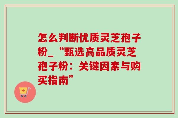 怎么判断优质灵芝孢子粉_“甄选高品质灵芝孢子粉:关键因素与购买指南”-第1张图片-灵芝之家 怎么判断优质灵芝孢子粉_“甄选高品质灵芝孢子粉:关键因素与购买指南”-第1张图片-灵芝之家