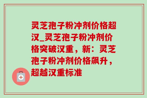灵芝孢子粉冲剂价格超汉_灵芝孢子粉冲剂价格突破汉重，新：灵芝孢子粉冲剂价格飙升，超越汉重标准-第1张图片-灵芝之家