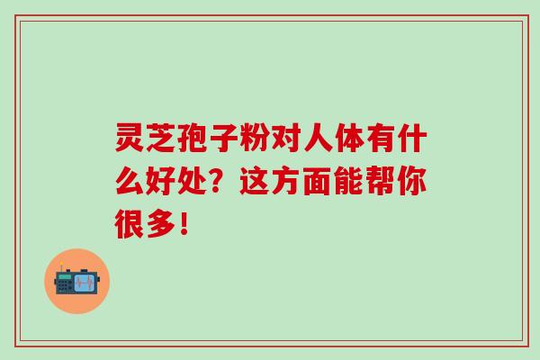 灵芝孢子粉对人体有什么好处?这方面能帮你很多!-第1张图片-灵芝之家 灵芝孢子粉对人体有什么好处?这方面能帮你很多!-第1张图片-灵芝之家