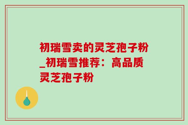 初瑞雪卖的灵芝孢子粉_初瑞雪推荐：高品质灵芝孢子粉-第1张图片-灵芝之家