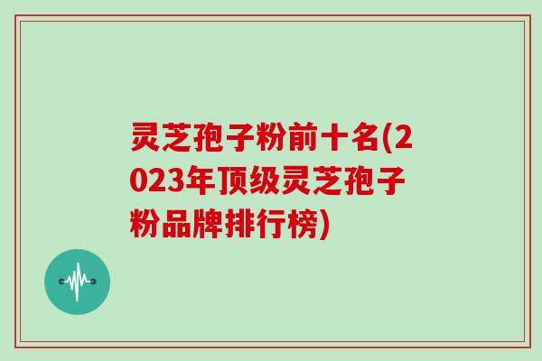 灵芝孢子粉前十名(2023年顶级灵芝孢子粉品牌排行榜)-第1张图片-灵芝之家 灵芝孢子粉前十名(2023年顶级灵芝孢子粉品牌排行榜)-第1张图片-灵芝之家