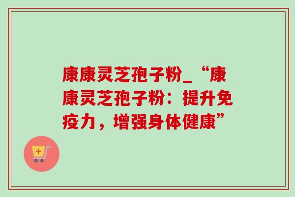 康康灵芝孢子粉_“康康灵芝孢子粉:提升免疫力,增强身体健康”-第1张图片-灵芝之家 康康灵芝孢子粉_“康康灵芝孢子粉:提升免疫力,增强身体健康”-第1张图片-灵芝之家
