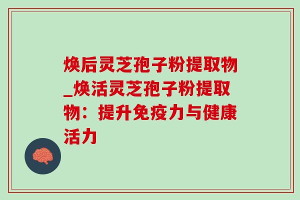 焕后灵芝孢子粉提取物_焕活灵芝孢子粉提取物：提升免疫力与健康活力-第1张图片-灵芝之家
