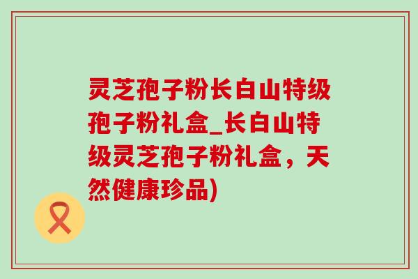 灵芝孢子粉长白山特级孢子粉礼盒_长白山特级灵芝孢子粉礼盒，天然健康珍品)-第1张图片-灵芝之家