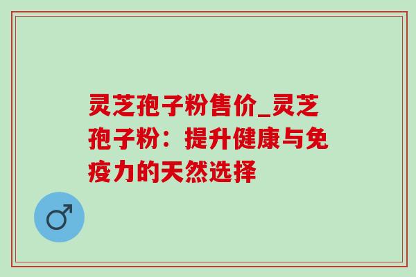 灵芝孢子粉售价_灵芝孢子粉：提升健康与免疫力的天然选择-第1张图片-灵芝之家