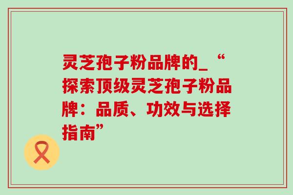 灵芝孢子粉品牌的_“探索顶级灵芝孢子粉品牌:品质、功效与选择指南”-第1张图片-灵芝之家 灵芝孢子粉品牌的_“探索顶级灵芝孢子粉品牌:品质、功效与选择指南”-第1张图片-灵芝之家