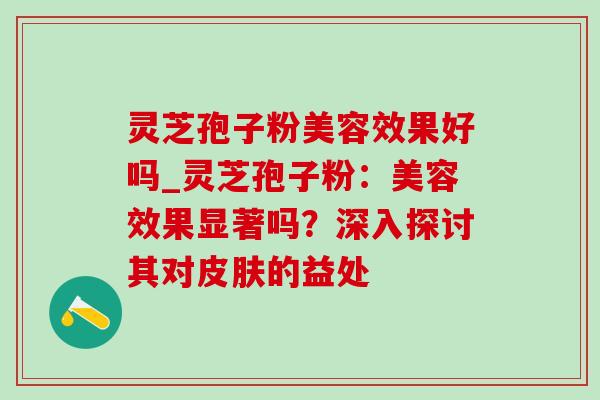 灵芝孢子粉美容效果好吗_灵芝孢子粉：美容效果显著吗？深入探讨其对皮肤的益处-第1张图片-灵芝之家