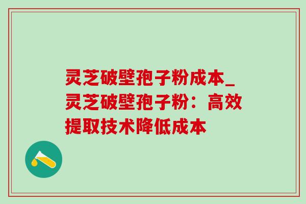 灵芝破壁孢子粉成本_灵芝破壁孢子粉：高效提取技术降低成本-第1张图片-灵芝之家