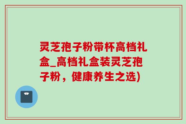 灵芝孢子粉带杯高档礼盒_高档礼盒装灵芝孢子粉,健康养生之选)-第1张图片-灵芝之家 灵芝孢子粉带杯高档礼盒_高档礼盒装灵芝孢子粉,健康养生之选)-第1张图片-灵芝之家