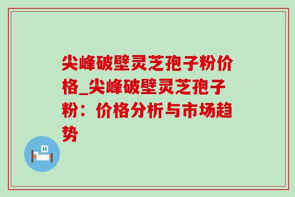 尖峰破壁灵芝孢子粉价格_尖峰破壁灵芝孢子粉：价格分析与市场趋势-第1张图片-灵芝之家