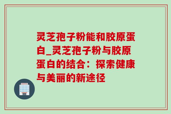 灵芝孢子粉能和胶原蛋白_灵芝孢子粉与胶原蛋白的结合:探索健康与美丽的新途径-第1张图片-灵芝之家 灵芝孢子粉能和胶原蛋白_灵芝孢子粉与胶原蛋白的结合:探索健康与美丽的新途径-第1张图片-灵芝之家