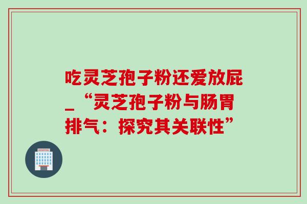 吃灵芝孢子粉还爱放屁_“灵芝孢子粉与肠胃排气：探究其关联性”-第1张图片-灵芝之家