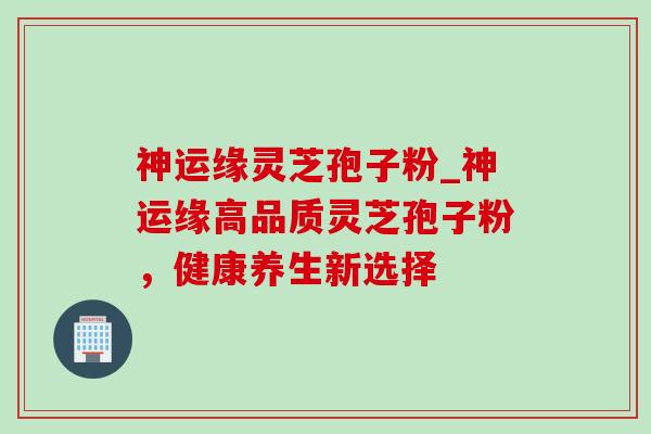 神运缘灵芝孢子粉_神运缘高品质灵芝孢子粉,健康养生新选择-第1张图片-灵芝之家 神运缘灵芝孢子粉_神运缘高品质灵芝孢子粉,健康养生新选择-第1张图片-灵芝之家