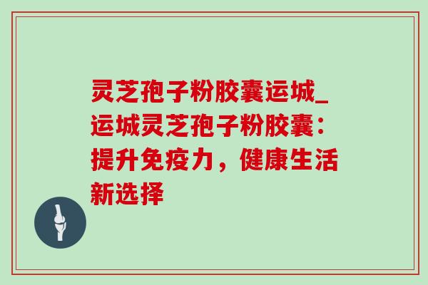 灵芝孢子粉胶囊运城_运城灵芝孢子粉胶囊:提升免疫力,健康生活新选择-第1张图片-灵芝之家 灵芝孢子粉胶囊运城_运城灵芝孢子粉胶囊:提升免疫力,健康生活新选择-第1张图片-灵芝之家