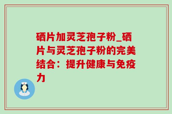 硒片加灵芝孢子粉_硒片与灵芝孢子粉的完美结合:提升健康与免疫力-第1张图片-灵芝之家 硒片加灵芝孢子粉_硒片与灵芝孢子粉的完美结合:提升健康与免疫力-第1张图片-灵芝之家