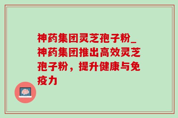神药集团灵芝孢子粉_神药集团推出高效灵芝孢子粉,提升健康与免疫力-第1张图片-灵芝之家 神药集团灵芝孢子粉_神药集团推出高效灵芝孢子粉,提升健康与免疫力-第1张图片-灵芝之家