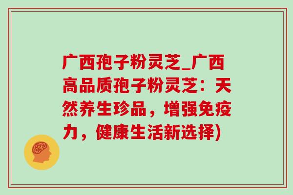 广西孢子粉灵芝_广西高品质孢子粉灵芝:天然养生珍品,增强免疫力,健康生活新选择)-第1张图片-灵芝之家 广西孢子粉灵芝_广西高品质孢子粉灵芝:天然养生珍品,增强免疫力,健康生活新选择)-第1张图片-灵芝之家