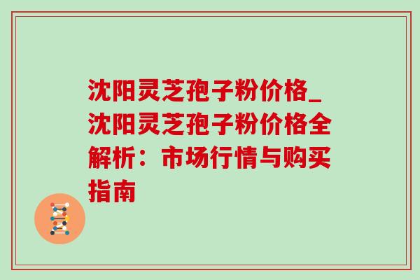 沈阳灵芝孢子粉价格_沈阳灵芝孢子粉价格全解析：市场行情与购买指南-第1张图片-灵芝之家