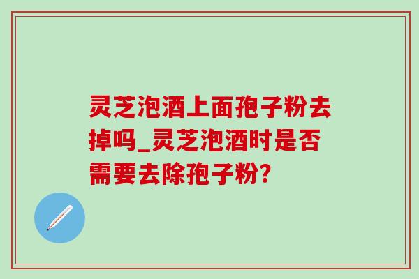 灵芝泡酒上面孢子粉去掉吗_灵芝泡酒时是否需要去除孢子粉?-第1张图片-灵芝之家 灵芝泡酒上面孢子粉去掉吗_灵芝泡酒时是否需要去除孢子粉?-第1张图片-灵芝之家
