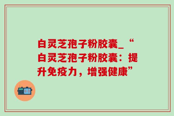 白灵芝孢子粉胶囊_“白灵芝孢子粉胶囊：提升免疫力，增强健康”-第1张图片-灵芝之家
