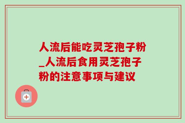 人流后能吃灵芝孢子粉_人流后食用灵芝孢子粉的注意事项与建议-第1张图片-灵芝之家 人流后能吃灵芝孢子粉_人流后食用灵芝孢子粉的注意事项与建议-第1张图片-灵芝之家