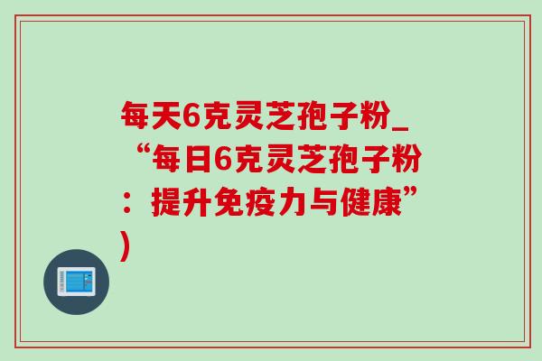 每天6克灵芝孢子粉_“每日6克灵芝孢子粉:提升免疫力与健康”)-第1张图片-灵芝之家 每天6克灵芝孢子粉_“每日6克灵芝孢子粉:提升免疫力与健康”)-第1张图片-灵芝之家