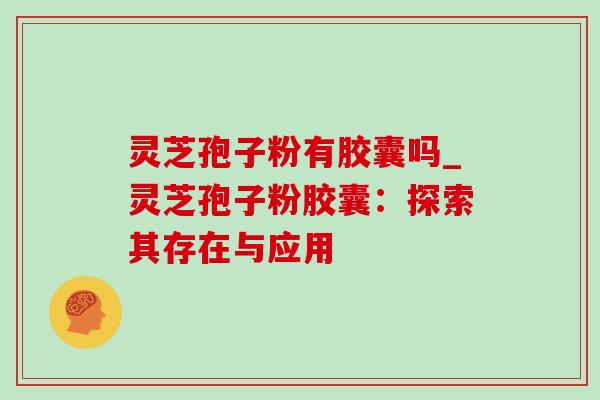 灵芝孢子粉有胶囊吗_灵芝孢子粉胶囊：探索其存在与应用-第1张图片-灵芝之家