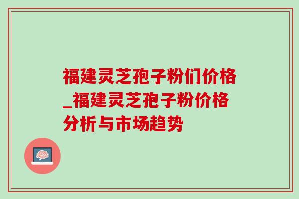 福建灵芝孢子粉们价格_福建灵芝孢子粉价格分析与市场趋势-第1张图片-灵芝之家 福建灵芝孢子粉们价格_福建灵芝孢子粉价格分析与市场趋势-第1张图片-灵芝之家