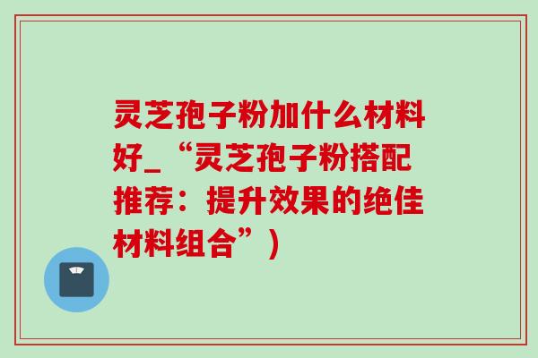 灵芝孢子粉加什么材料好_“灵芝孢子粉搭配推荐:提升效果的绝佳材料组合”)-第1张图片-灵芝之家 灵芝孢子粉加什么材料好_“灵芝孢子粉搭配推荐:提升效果的绝佳材料组合”)-第1张图片-灵芝之家