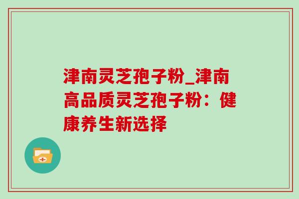 津南灵芝孢子粉_津南高品质灵芝孢子粉:健康养生新选择-第1张图片-灵芝之家 津南灵芝孢子粉_津南高品质灵芝孢子粉:健康养生新选择-第1张图片-灵芝之家