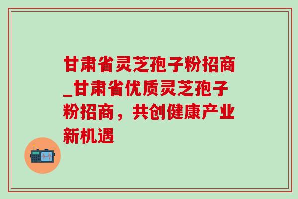 甘肃省灵芝孢子粉招商_甘肃省优质灵芝孢子粉招商，共创健康产业新机遇-第1张图片-灵芝之家