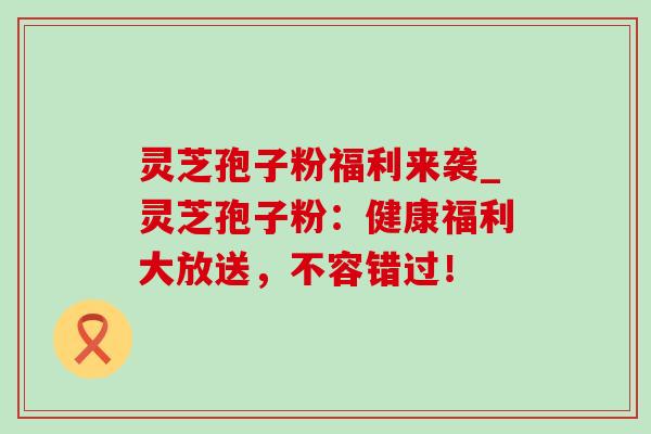 灵芝孢子粉福利来袭_灵芝孢子粉:健康福利大放送,不容错过!-第1张图片-灵芝之家 灵芝孢子粉福利来袭_灵芝孢子粉:健康福利大放送,不容错过!-第1张图片-灵芝之家
