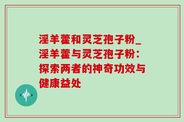 淫羊藿和灵芝孢子粉_淫羊藿与灵芝孢子粉：探索两者的神奇功效与健康益处-第1张图片-灵芝之家
