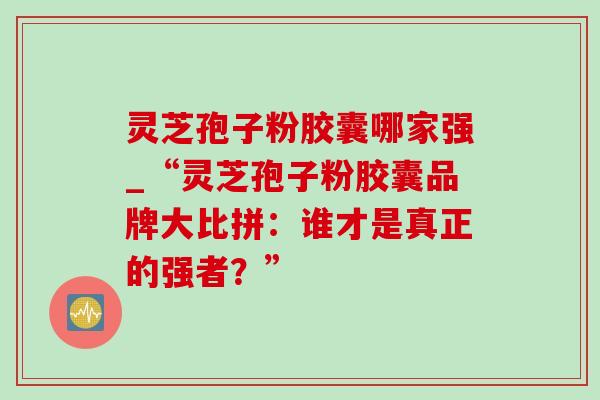 灵芝孢子粉胶囊哪家强_“灵芝孢子粉胶囊品牌大比拼:谁才是真正的强者?”-第1张图片-灵芝之家 灵芝孢子粉胶囊哪家强_“灵芝孢子粉胶囊品牌大比拼:谁才是真正的强者?”-第1张图片-灵芝之家