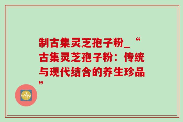 制古集灵芝孢子粉_“古集灵芝孢子粉:传统与现代结合的养生珍品”-第1张图片-灵芝之家 制古集灵芝孢子粉_“古集灵芝孢子粉:传统与现代结合的养生珍品”-第1张图片-灵芝之家