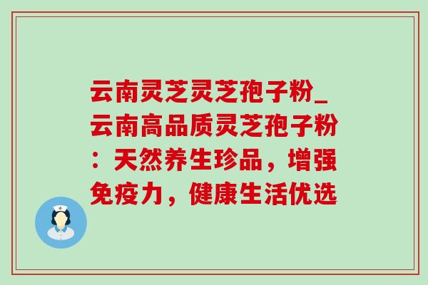 云南灵芝灵芝孢子粉_云南高品质灵芝孢子粉:天然养生珍品,增强免疫力,健康生活优选-第1张图片-灵芝之家 云南灵芝灵芝孢子粉_云南高品质灵芝孢子粉:天然养生珍品,增强免疫力,健康生活优选-第1张图片-灵芝之家