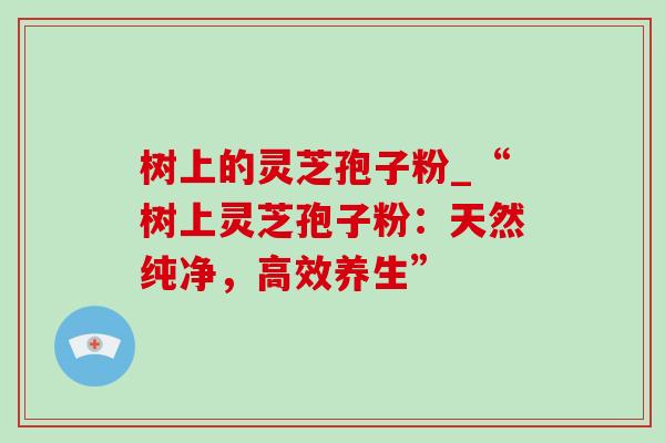 树上的灵芝孢子粉_“树上灵芝孢子粉:天然纯净,高效养生”-第1张图片-灵芝之家 树上的灵芝孢子粉_“树上灵芝孢子粉:天然纯净,高效养生”-第1张图片-灵芝之家