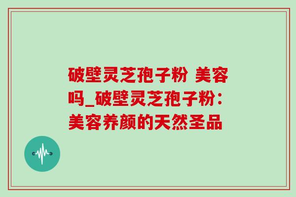 破壁灵芝孢子粉 美容吗_破壁灵芝孢子粉：美容养颜的天然圣品-第1张图片-灵芝之家