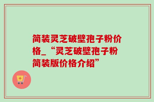 简装灵芝破壁孢子粉价格_“灵芝破壁孢子粉简装版价格介绍”-第1张图片-灵芝之家