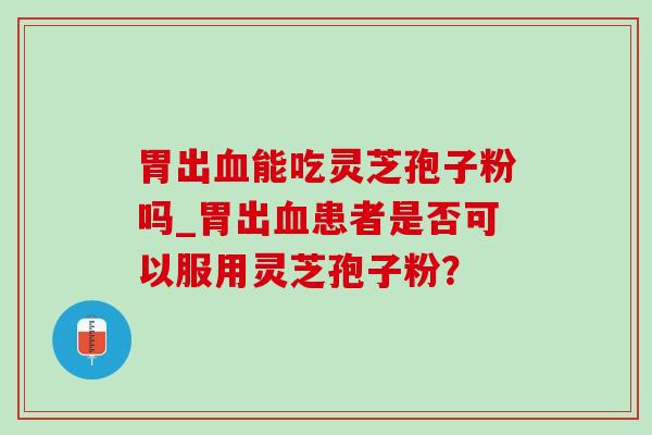胃出血能吃灵芝孢子粉吗_胃出血患者是否可以服用灵芝孢子粉?-第1张图片-灵芝之家 胃出血能吃灵芝孢子粉吗_胃出血患者是否可以服用灵芝孢子粉?-第1张图片-灵芝之家