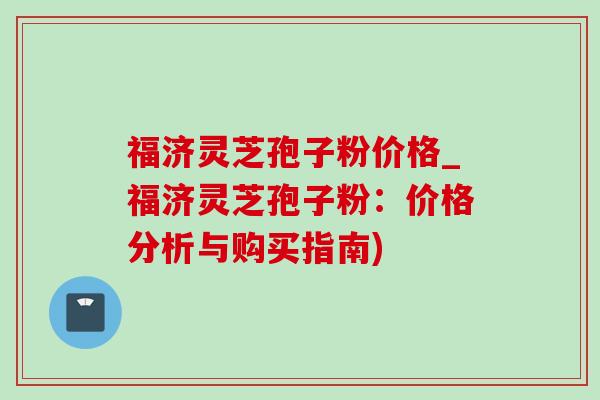 福济灵芝孢子粉价格_福济灵芝孢子粉：价格分析与购买指南)-第1张图片-灵芝之家