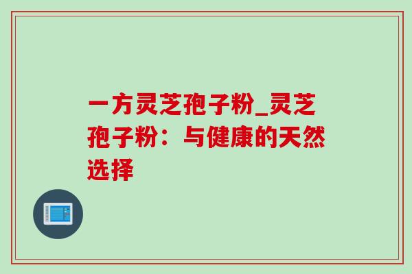 一方灵芝孢子粉_灵芝孢子粉:与健康的天然选择-第1张图片-灵芝之家 一方灵芝孢子粉_灵芝孢子粉:与健康的天然选择-第1张图片-灵芝之家