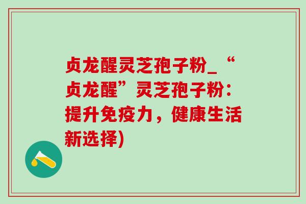 贞龙醒灵芝孢子粉_“贞龙醒”灵芝孢子粉：提升免疫力，健康生活新选择)-第1张图片-灵芝之家