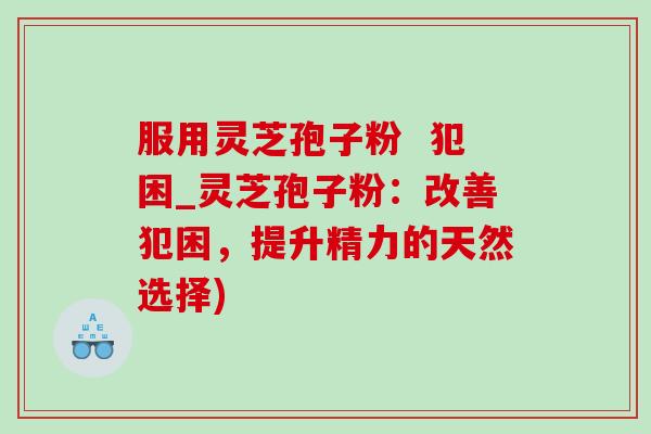 服用灵芝孢子粉 犯困_灵芝孢子粉:改善犯困,提升精力的天然选择)-第1张图片-灵芝之家 服用灵芝孢子粉 犯困_灵芝孢子粉:改善犯困,提升精力的天然选择)-第1张图片-灵芝之家