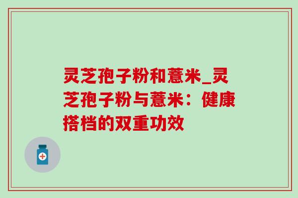 灵芝孢子粉和薏米_灵芝孢子粉与薏米：健康搭档的双重功效-第1张图片-灵芝之家